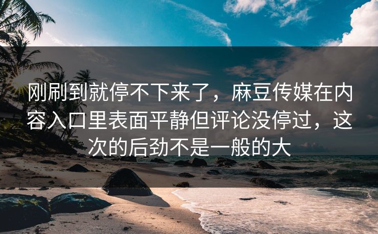 刚刷到就停不下来了,麻豆传媒在内容入口里表面平静但评论没停过,这次的后劲不是一般的大 刚刷到就停不下来了,麻豆传媒在内容入口里表面平静但评论没停过,这次的后劲不是一般的大
