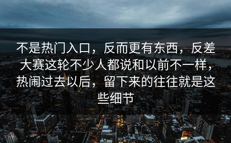 不是热门入口,反而更有东西,反差大赛这轮不少人都说和以前不一样,热闹过去以后,留下来的往往就是这些细节 不是热门入口,反而更有东西,反差大赛这轮不少人都说和以前不一样,热闹过去以后,留下来的往往就是这些细节