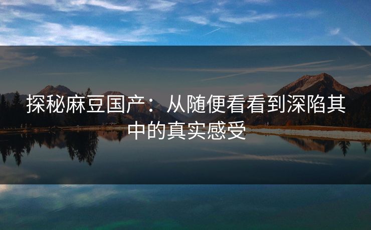 探秘麻豆国产:从随便看看到深陷其中的真实感受