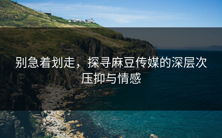 别急着划走,探寻麻豆传媒的深层次压抑与情感 别急着划走,探寻麻豆传媒的深层次压抑与情感
