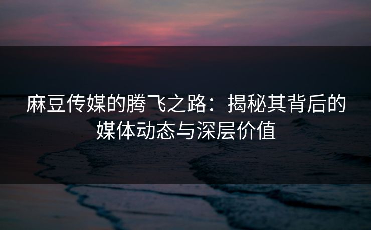 麻豆传媒的腾飞之路:揭秘其背后的媒体动态与深层价值