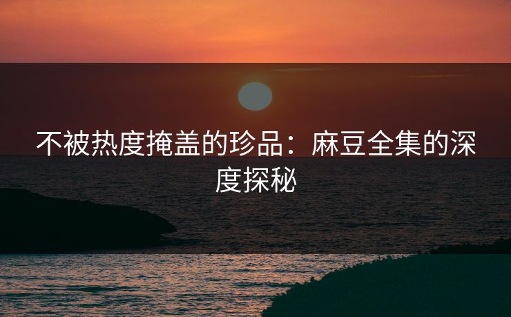 不被热度掩盖的珍品:麻豆全集的深度探秘 不被热度掩盖的珍品:麻豆全集的深度探秘