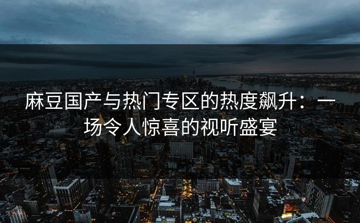 麻豆国产与热门专区的热度飙升:一场令人惊喜的视听盛宴