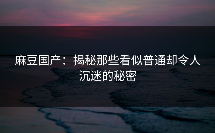 麻豆国产:揭秘那些看似普通却令人沉迷的秘密 麻豆国产:揭秘那些看似普通却令人沉迷的秘密