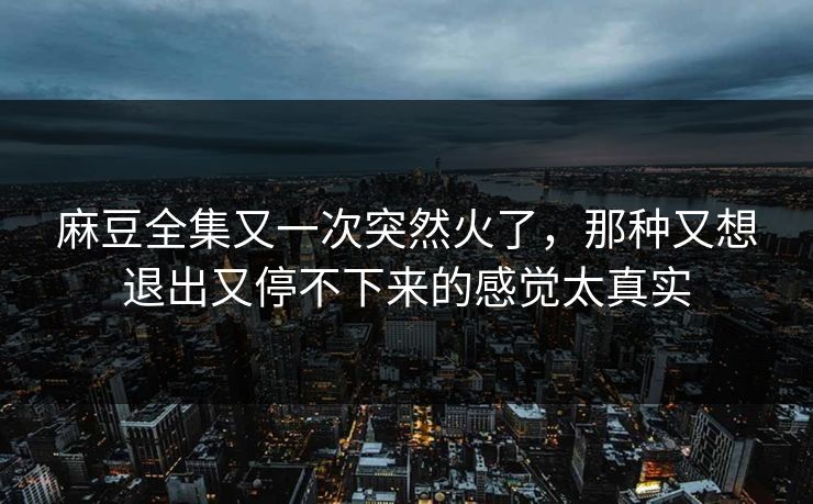 麻豆全集又一次突然火了,那种又想退出又停不下来的感觉太真实 麻豆全集又一次突然火了,那种又想退出又停不下来的感觉太真实
