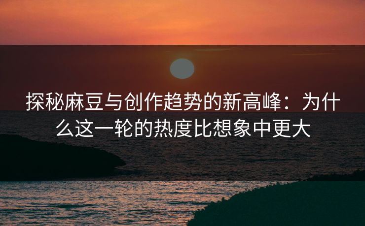 探秘麻豆与创作趋势的新高峰:为什么这一轮的热度比想象中更大
