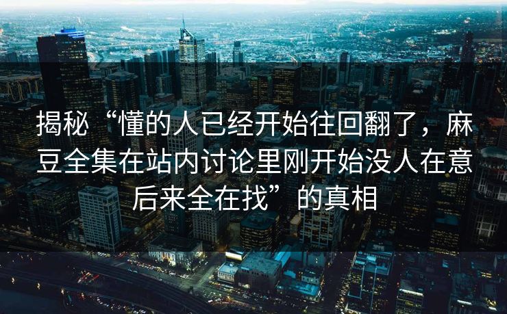 揭秘“懂的人已经开始往回翻了,麻豆全集在站内讨论里刚开始没人在意后来全在找”的真相